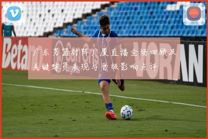 广东男篮对阵广厦直播全场回顾及关键球员表现与晋级影响点评