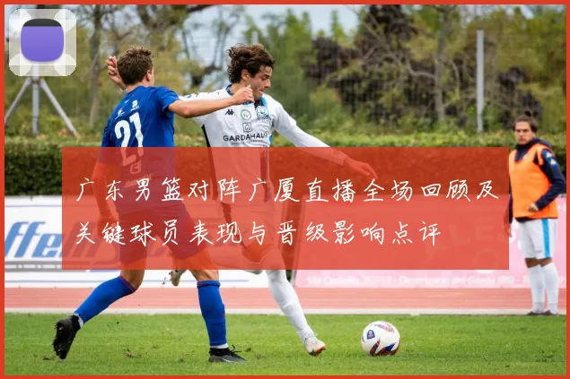 广东男篮对阵广厦直播全场回顾及关键球员表现与晋级影响点评