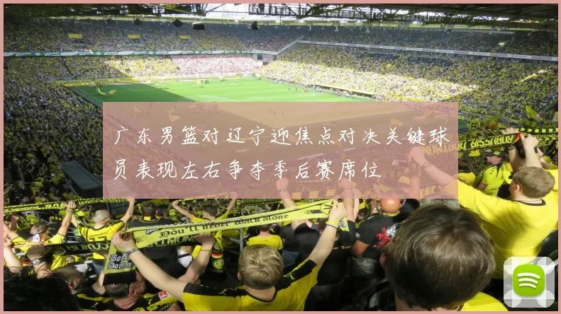 广东男篮对辽宁迎焦点对决关键球员表现左右争夺季后赛席位