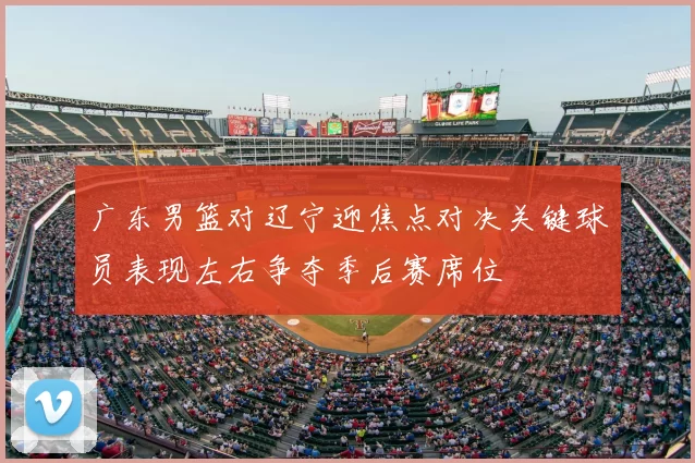 广东男篮对辽宁迎焦点对决关键球员表现左右争夺季后赛席位