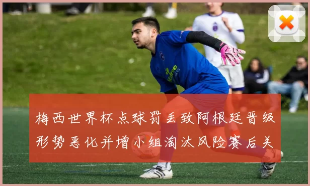 梅西世界杯点球罚丢致阿根廷晋级形势恶化并增小组淘汰风险赛后关注