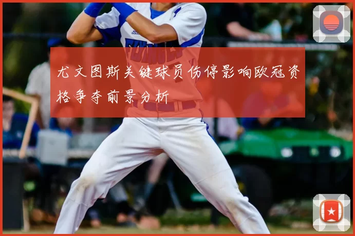 尤文图斯关键球员伤停影响欧冠资格争夺前景分析