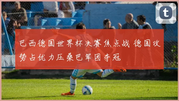 巴西德国世界杯决赛焦点战 德国攻势占优力压桑巴军团夺冠