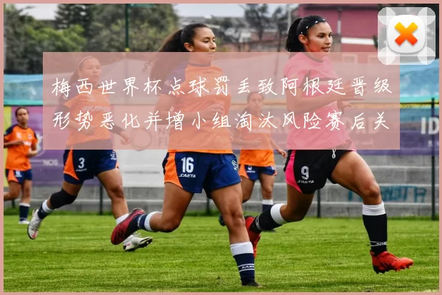 梅西世界杯点球罚丢致阿根廷晋级形势恶化并增小组淘汰风险赛后关注