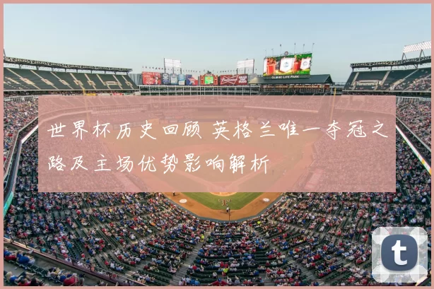 世界杯历史回顾 英格兰唯一夺冠之路及主场优势影响解析